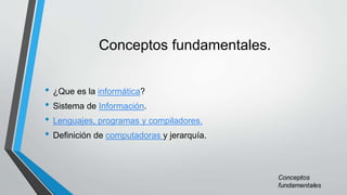 Conceptos fundamentales.
• ¿Que es la informática?
• Sistema de Información.
• Lenguajes, programas y compiladores.
• Definición de computadoras y jerarquía.
 