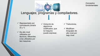 Lenguajes, programas y compiladores.
 Representado por
connotación binaria
(0 y 1)
 De alto nivel
utilizados por
técnicos, diferentes
a los utilizados por
las maquinas.
 Conjunto de
algoritmos
codificados, que
la maquina
puede expresar.
 Traductores.
 Modifican
lenguajes de
alto nivel por
bajo nivel.
 