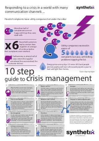 Responding to a crisis in a world with many
communication channels ...
Energy prices are up by a 1/3 since 2010 and people
are now paying well over a thousand pounds a year to
heat and light their homes.
guide to crisis management
High call volumes come at times of crisis.
Having the right technology in place to support
contact centre staff is imperative.
The contact centre is only one contact channel
available for customers – dependent on the
nature of the enquiry, would it benefit the
company and customers to handle enquiries
across other channels like the web, mobile,
e-mail and social platforms?
Avoid the need for customers to call in the first
place. Is their another channel by which they
could answer their queries? Push out service
updates via social media to communicate with
customers in advance of any issue in order to
minimise impact.
Quickly and efficiently responding across
contact channels to customer queries is key –
is there a mechanism in place to monitor
customer feedback to improve the quality of
products and services and level of response in
the future?
A legacy infrastructure often risks only noticing
failure when all has gone wrong. It doesn’t have
the ability of gathering granular information to
help understand how any issues might be
developing. Investigate your infrastructure to
see if it should be improved, updated or
replaced by more relevant technology.
Given all the tools needed (such as a
cloud contact centre solution), is it
possible, in times of crisis, for temporary
and non-frontline office staff to be used
as agents following minimal training?
It is imperative that all contact centre staff are
trained to handle support in time of a crisis.
Effective communication, getting answers to
customers quickly and consistently across all
channels, can have a huge impact on how
customers perceive your brand.
Do the majority of customers need support
during work hours or do they frequently require
assistance out of office hours? Which are the
most effective/popular convenient contact
channels for customers - focus on these first.
Plan to be flexible
Be integrated
Are all contact centre staff are up-to-date with
the latest information and how is this
maintained through technology? When staff
shifts change, does it affect the transferral of
knowledge – how is this communicated?
Be pro-active
Measure and control
Analyse
Are all contact centre staff are up-to-date with
the latest information and how is this maintained
through technology? How do you distribute
information to and from your data centre to your
contact centre?
Prepare to make adjustments
Enhance resources Training
Prioritise
More than half of
complainants are not
happy with how they were
dealt with.
Furthermore, in almost half of
cases where the supplier
considered the case resolved, the
customer did not.
Flood of complaints leave utility companies hot under the collar
10 step
Plan for the worst case scenario
Household customers
had to contact their
suppliers an average
of six times before
their complaints were resolved.
Source: Report by Ofgem
Utility companies received in
excess of
complaints last year, with billing
problems topping the list.
At Synthetix, we deliver answers to 10 million
questions a year through our web self-service
technologies, reducing our clients’inbound email
and call volumes by 25%. In fact our clients have
reported a resolution rate of 90% by deflecting
queries using web self-service, building strong
customer engagement and satisfaction levels.
www.synthetix.com
 