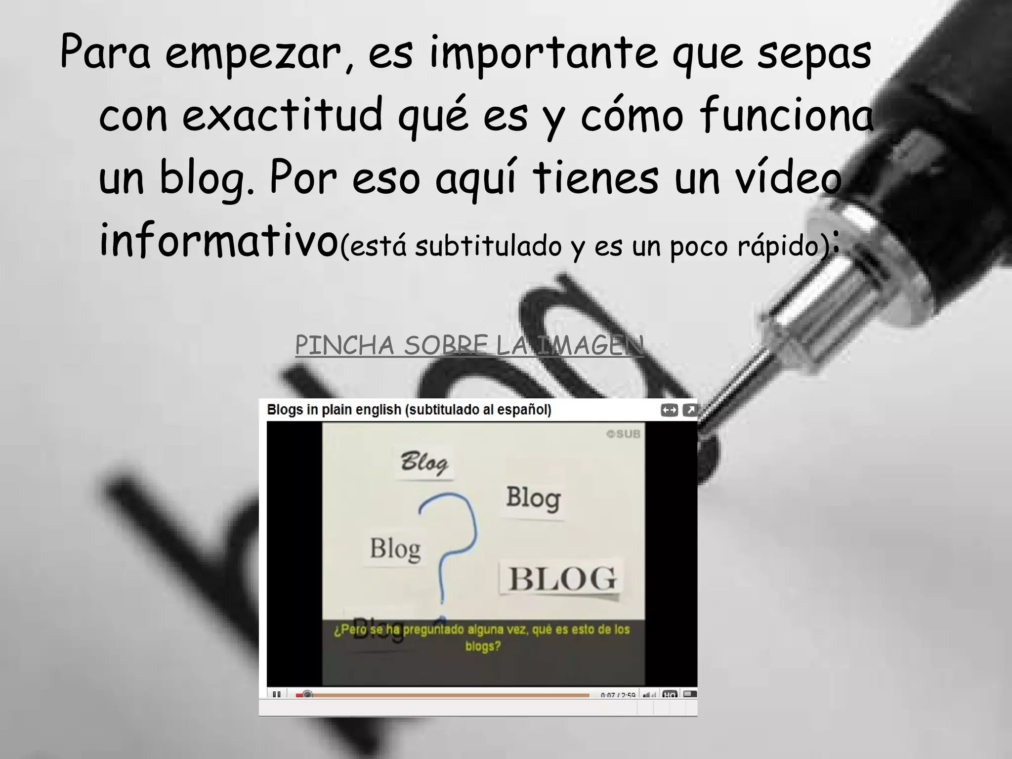 Para empezar, es importante que sepas con exactitud qué es y cómo funciona un blog. Por eso aquí tienes un vídeo informativo (está subtitulado y es un poco rápido) : PINCHA SOBRE LA IMAGEN 