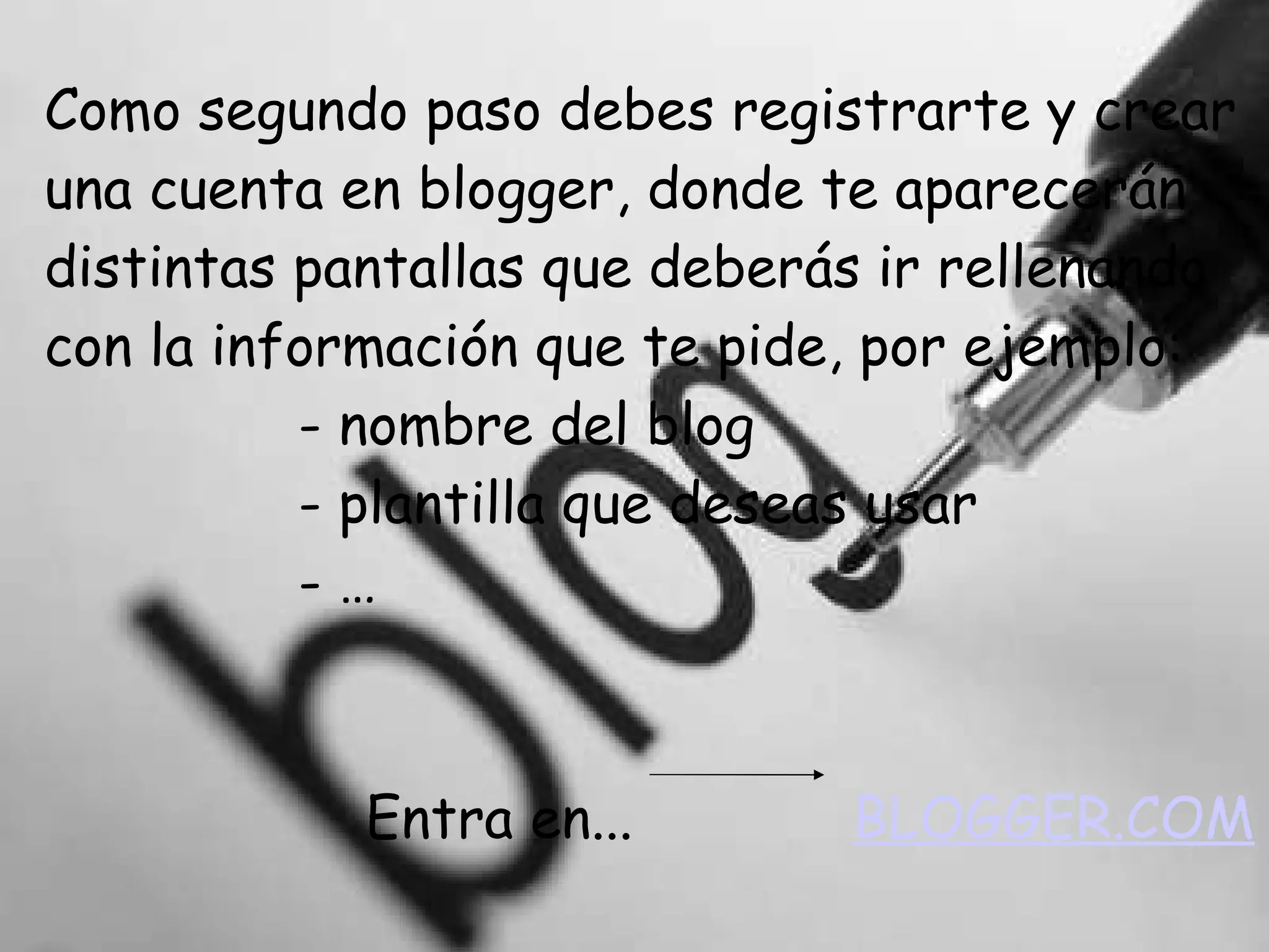 Como segundo paso debes registrarte y crear una cuenta en blogger, donde te aparecerán distintas pantallas que deberás ir rellenando con la información que te pide, por ejemplo:   - nombre del blog   - plantilla que deseas usar   - …   Entra en...  BLOGGER.COM 