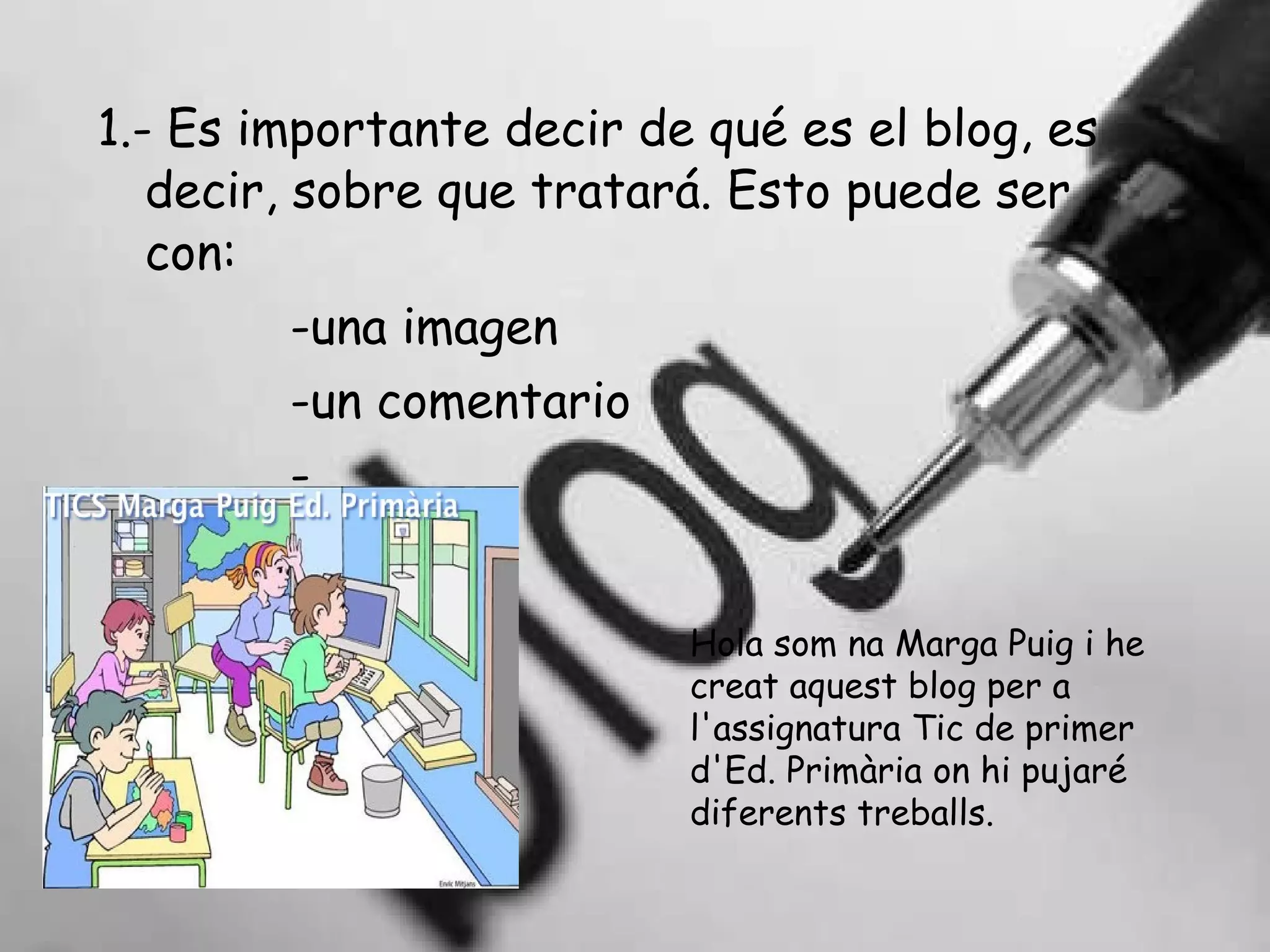 1.- Es importante decir de qué es el blog, es decir, sobre que tratará. Esto puede ser con: -una imagen -un comentario - … Hola som na Marga Puig i he creat aquest blog per a l'assignatura Tic de primer d'Ed. Primària on hi pujaré diferents treballs. 