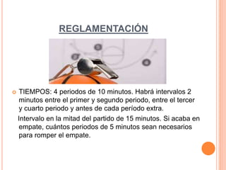REGLAMENTACIÓN
 TIEMPOS: 4 periodos de 10 minutos. Habrá intervalos 2
minutos entre el primer y segundo periodo, entre el tercer
y cuarto periodo y antes de cada período extra.
Intervalo en la mitad del partido de 15 minutos. Si acaba en
empate, cuántos periodos de 5 minutos sean necesarios
para romper el empate.
 