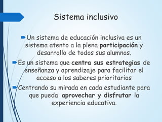 Sistema inclusivo
Un sistema de educación inclusiva es un
sistema atento a la plena participación y
desarrollo de todos sus alumnos.
Es un sistema que centra sus estrategias de
enseñanza y aprendizaje para facilitar el
acceso a los saberes prioritarios
Centrando su mirada en cada estudiante para
que pueda aprovechar y disfrutar la
experiencia educativa.
 