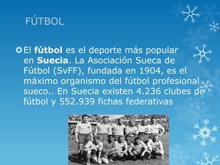FÚTBOL

El fútbol es el deporte más popular
 en Suecia. La Asociación Sueca de
 Fútbol (SvFF), fundada en 1904, es el
 máximo organismo del fútbol profesional
 sueco.. En Suecia existen 4.236 clubes de
 fútbol y 552.939 fichas federativas
 