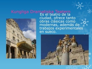 Kungliga Dramatiska Teatern
            Es el teatro de la
            ciudad, ofrece tanto
            obras clásicas como
            modernas, además de
            trabajos experimentales
            en sueco.
 