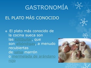GASTRONOMÍA
EL PLATO MÁS CONOCIDO


    El plato más conocido de
    la cocina sueca son
    las köttbullar, que
    son albóndigas, a menudo
    recubiertas
    de salsa marrón
    o mermelada de arándano
    rojo
 