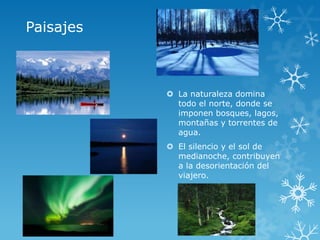 Paisajes



            La naturaleza domina
             todo el norte, donde se
             imponen bosques, lagos,
             montañas y torrentes de
             agua.
            El silencio y el sol de
             medianoche, contribuyen
             a la desorientación del
             viajero.
 