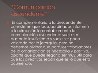    Es complementaria a la descendente,
    consiste en que los subordinados informen
    a la dirección lamentablemente la
    comunicación ascendente suele ser
    bastante insuficiente y suele ser poco
    valorado por la jerarquía, pero no
    debemos olvidar que para los trabajadores
    de la organización es necesaria y positiva,
    aparte que puede llegar a ser muy útil para
    que los directivos sepan que es lo que esta
    ocurriendo.
 