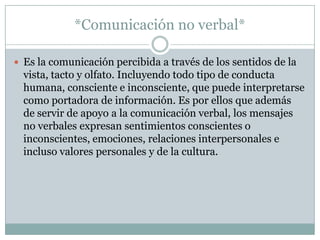 *Comunicación no verbal*

 Es la comunicación percibida a través de los sentidos de la
  vista, tacto y olfato. Incluyendo todo tipo de conducta
  humana, consciente e inconsciente, que puede interpretarse
  como portadora de información. Es por ellos que además
  de servir de apoyo a la comunicación verbal, los mensajes
  no verbales expresan sentimientos conscientes o
  inconscientes, emociones, relaciones interpersonales e
  incluso valores personales y de la cultura.
 