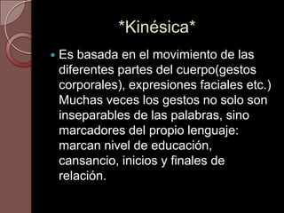 *Kinésica*
   Es basada en el movimiento de las
    diferentes partes del cuerpo(gestos
    corporales), expresiones faciales etc.)
    Muchas veces los gestos no solo son
    inseparables de las palabras, sino
    marcadores del propio lenguaje:
    marcan nivel de educación,
    cansancio, inicios y finales de
    relación.
 