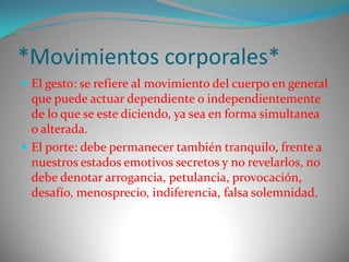 *Movimientos corporales*
 El gesto: se refiere al movimiento del cuerpo en general
  que puede actuar dependiente o independientemente
  de lo que se este diciendo, ya sea en forma simultanea
  o alterada.
 El porte: debe permanecer también tranquilo, frente a
  nuestros estados emotivos secretos y no revelarlos, no
  debe denotar arrogancia, petulancia, provocación,
  desafío, menosprecio, indiferencia, falsa solemnidad.
 