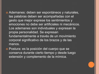  Ademanes: deben ser espontáneos y naturales,
  las palabras deben ser acompañadas con el
  gesto que mejor exprese los sentimientos y
  emociones no debe ser artificiales ni mecánicos.
  Los ademanes son individuales y expresan la
  propia personalidad. Se expresan
  fundamentalmente a través de un movimiento
  corporal significativo de los brazos y de las
  manos.
 Postura: es la posición del cuerpo que se
  conserva durante cierto tiempo y desde luego
  extensión y complemento de la mímica.
 