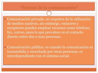 *Formas de la comunicación*

 Comunicación privada: no requiere de la utilización
 de medios masivos, sin embargo, emisores y
 receptores pueden emplear recursos como telefono,
 fax, correo, pues lo que prevalece es el contacto
 directo entre dos o mas personas.

 Comunicación pública: es cuando la comunicación es
 transmitida y escuchada por otras personas, es
 interdependiente con el sistema social.
 