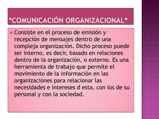  Consisteen el proceso de emisión y
 recepción de mensajes dentro de una
 compleja organización. Dicho proceso puede
 ser interno, es decir, basado en relaciones
 dentro de la organización, o externo. Es una
 herramienta de trabajo que permite el
 movimiento de la información en las
 organizaciones para relacionar las
 necesidades e intereses d esta, con los de su
 personal y con la sociedad.
 