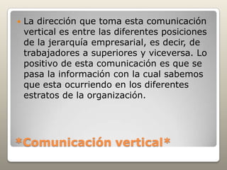    La dirección que toma esta comunicación
    vertical es entre las diferentes posiciones
    de la jerarquía empresarial, es decir, de
    trabajadores a superiores y viceversa. Lo
    positivo de esta comunicación es que se
    pasa la información con la cual sabemos
    que esta ocurriendo en los diferentes
    estratos de la organización.




*Comunicación vertical*
 