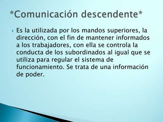    Es la utilizada por los mandos superiores, la
    dirección, con el fin de mantener informados
    a los trabajadores, con ella se controla la
    conducta de los subordinados al igual que se
    utiliza para regular el sistema de
    funcionamiento. Se trata de una información
    de poder.
 