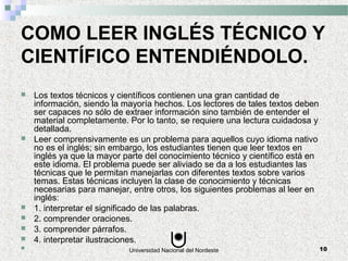 Universidad Nacional del Nordeste 10
COMO LEER INGLÉS TÉCNICO Y
CIENTÍFICO ENTENDIÉNDOLO.
 Los textos técnicos y científicos contienen una gran cantidad de
información, siendo la mayoría hechos. Los lectores de tales textos deben
ser capaces no sólo de extraer información sino también de entender el
material completamente. Por lo tanto, se requiere una lectura cuidadosa y
detallada.
 Leer comprensivamente es un problema para aquellos cuyo idioma nativo
no es el inglés; sin embargo, los estudiantes tienen que leer textos en
inglés ya que la mayor parte del conocimiento técnico y científico está en
este idioma. El problema puede ser aliviado se da a los estudiantes las
técnicas que le permitan manejarlas con diferentes textos sobre varios
temas. Estas técnicas incluyen la clase de conocimiento y técnicas
necesarias para manejar, entre otros, los siguientes problemas al leer en
inglés:
 1. interpretar el significado de las palabras.
 2. comprender oraciones.
 3. comprender párrafos.
 4. interpretar ilustraciones.

 