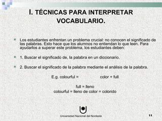 Universidad Nacional del Nordeste 11
I. TÉCNICAS PARA INTERPRETAR
VOCABULARIO.
 Los estudiantes enfrentan un problema crucial: no conocen el significado de
las palabras. Esto hace que los alumnos no entiendan lo que leen. Para
ayudarlos a superar este problema, los estudiantes deben:
 1. Buscar el significado de, la palabra en un diccionario.
 2. Buscar el significado de la palabra mediante el análisis de la palabra.
E.g. colourful = color + full
full = lleno
colourful = lleno de color = colorido
 