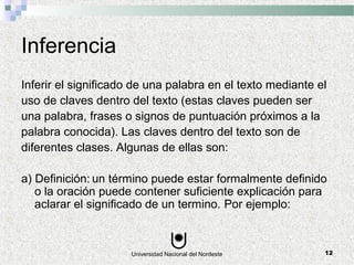 Universidad Nacional del Nordeste 12
Inferencia
Inferir el significado de una palabra en el texto mediante el
uso de claves dentro del texto (estas claves pueden ser
una palabra, frases o signos de puntuación próximos a la
palabra conocida). Las claves dentro del texto son de
diferentes clases. Algunas de ellas son:
a) Definición: un término puede estar formalmente definido
o la oración puede contener suficiente explicación para
aclarar el significado de un termino. Por ejemplo:
 
