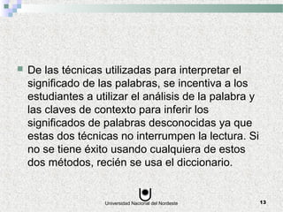Universidad Nacional del Nordeste 13
 De las técnicas utilizadas para interpretar el
significado de las palabras, se incentiva a los
estudiantes a utilizar el análisis de la palabra y
las claves de contexto para inferir los
significados de palabras desconocidas ya que
estas dos técnicas no interrumpen la lectura. Si
no se tiene éxito usando cualquiera de estos
dos métodos, recién se usa el diccionario.
 