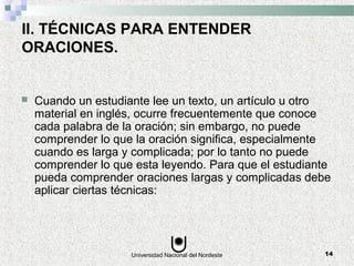 Universidad Nacional del Nordeste 14
II. TÉCNICAS PARA ENTENDER
ORACIONES.
 Cuando un estudiante lee un texto, un artículo u otro
material en inglés, ocurre frecuentemente que conoce
cada palabra de la oración; sin embargo, no puede
comprender lo que la oración significa, especialmente
cuando es larga y complicada; por lo tanto no puede
comprender lo que esta leyendo. Para que el estudiante
pueda comprender oraciones largas y complicadas debe
aplicar ciertas técnicas:
 