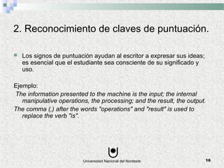 Universidad Nacional del Nordeste 16
2. Reconocimiento de claves de puntuación.
 Los signos de puntuación ayudan al escritor a expresar sus ideas;
es esencial que el estudiante sea consciente de su significado y
uso.
Ejemplo:
The information presented to the machine is the input; the internal
manipulative operations, the processing; and the result, the output.
The comma (,) after the words "operations" and "result" is used to
replace the verb "is".
 