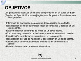 Universidad Nacional del Nordeste 3
OBJETIVOS
Los principales objetivos de la lecto-comprensión en un curso de ESP
(English for Specific Purposes) [Inglés para Propósitos Especiales] son
los siguientes:
- Inferencia de significado de palabras desconocidas en un texto.
- Identificación de la idea principal, ideas secundarias y detalles en un
texto escrito.
- Esquematización coherente de ideas de un texto escrito.
- Comparación y contraste de las ideas presentes en un texto escrito.
- Identificación de relaciones causales en un texto escrito.
- Identificación del uso de narración y descripción en un texto escrito.
- Identificación de vocabulario que indique cohesión en un texto
escrito.
- Reconocimiento de expresiones idiomáticas.
 