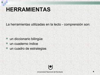 Universidad Nacional del Nordeste 4
HERRAMIENTAS
La herramientas utilizadas en la lecto - comprensión son:
 un diccionario bilingüe
 un cuaderno índice
 un cuadro de estrategias
 