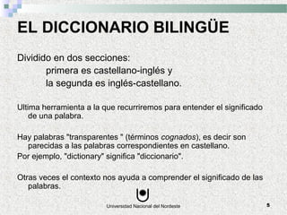 Universidad Nacional del Nordeste 5
EL DICCIONARIO BILINGÜE
Dividido en dos secciones:
primera es castellano-inglés y
la segunda es inglés-castellano.
Ultima herramienta a la que recurriremos para entender el significado
de una palabra.
Hay palabras "transparentes " (términos cognados), es decir son
parecidas a las palabras correspondientes en castellano.
Por ejemplo, "dictionary" significa "diccionario".
Otras veces el contexto nos ayuda a comprender el significado de las
palabras.
 