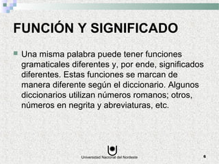 Universidad Nacional del Nordeste 6
FUNCIÓN Y SIGNIFICADO
 Una misma palabra puede tener funciones
gramaticales diferentes y, por ende, significados
diferentes. Estas funciones se marcan de
manera diferente según el diccionario. Algunos
diccionarios utilizan números romanos; otros,
números en negrita y abreviaturas, etc.
 