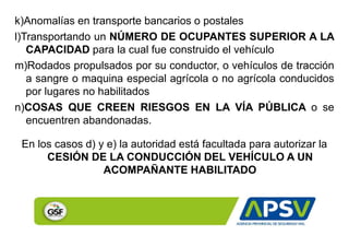 k)Anomalías en transporte bancarios o postales
l)Transportando un NÚMERO DE OCUPANTES SUPERIOR A LA
CAPACIDAD para la cual fue construido el vehículo
m)Rodados propulsados por su conductor, o vehículos de tracción
a sangre o maquina especial agrícola o no agrícola conducidos
por lugares no habilitados
n)COSAS QUE CREEN RIESGOS EN LA VÍA PÚBLICA o se
encuentren abandonadas.
En los casos d) y e) la autoridad está facultada para autorizar la
CESIÓN DE LA CONDUCCIÓN DEL VEHÍCULO A UN
ACOMPAÑANTE HABILITADO
 