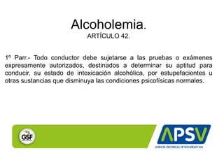 Alcoholemia.
ARTÍCULO 42.
1º Parr.- Todo conductor debe sujetarse a las pruebas o exámenes
expresamente autorizados, destinados a determinar su aptitud para
conducir, su estado de intoxicación alcohólica, por estupefacientes u
otras sustancias que disminuya las condiciones psicofísicas normales.
 