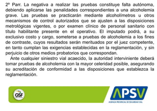 2º Parr. La negativa a realizar las pruebas constituye falta autónoma,
debiendo aplicarse las penalidades correspondientes a una alcoholemia
grave. Las pruebas se practicarán mediante alcoholímetros u otros
mecanismos de control autorizados que se ajusten a las disposiciones
metrológicas vigentes, o por examen clínico de personal sanitario con
título habilitante presente en el operativo. El imputado podrá, a su
exclusivo costo y cargo, someterse a pruebas de alcoholemia a los fines
de contraste, cuyos resultados serán merituados por el juez competente,
en tanto cumplan las exigencias establecidas en la reglamentación, y sin
perjuicio de otros medios probatorios que correspondan.
Ante cualquier siniestro vial acaecido, la autoridad interviniente deberá
tomar pruebas de alcoholemia con la mayor celeridad posible, asegurando
su acreditación de conformidad a las disposiciones que establezca la
reglamentación.
 
