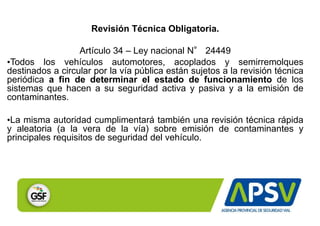 Revisión Técnica Obligatoria.
Artículo 34 – Ley nacional N° 24449
•Todos los vehículos automotores, acoplados y semirremolques
destinados a circular por la vía pública están sujetos a la revisión técnica
periódica a fin de determinar el estado de funcionamiento de los
sistemas que hacen a su seguridad activa y pasiva y a la emisión de
contaminantes.
•La misma autoridad cumplimentará también una revisión técnica rápida
y aleatoria (a la vera de la vía) sobre emisión de contaminantes y
principales requisitos de seguridad del vehículo.
 