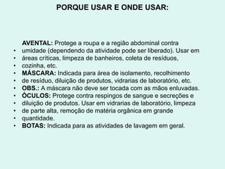 PORQUE USAR E ONDE USAR:
AVENTAL: Protege a roupa e a região abdominal contra
• umidade (dependendo da atividade pode ser liberado). Usar em
• áreas críticas, limpeza de banheiros, coleta de resíduos,
• cozinha, etc.
• MÁSCARA: Indicada para área de isolamento, recolhimento
• de resíduo, diluição de produtos, vidrarias de laboratório, etc.
• OBS.: A máscara não deve ser tocada com as mãos enluvadas.
• ÓCULOS: Protege contra respingos de sangue e secreções e
• diluição de produtos. Usar em vidrarias de laboratório, limpeza
• de parte alta, remoção de matéria orgânica em grande
• quantidade.
• BOTAS: Indicada para as atividades de lavagem em geral.
 