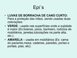 Epi´s
• LUVAS DE BORRACHA DE CANO CURTO:
Para a proteção das mãos, sendo usadas duas
colorações:
• VERDE - usada nas superfícies onde a sujidade
é maior (Ex:lixeiras, pisos, banheiro, rodízios de
mobiliários, janelas,tubulações na parte alta,
etc.).
• AMARELA – usada em mobiliários (Ex: cama
do paciente,mesa, cadeiras, paredes, portas e
portais, pias, etc).
 