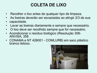 COLETA DE LIXO
• Recolher o lixo antes de qualquer tipo de limpeza.
• As lixeiras deverão ser esvaziadas ao atingir 2/3 de sua
• capacidade.
• Lavar as lixeiras diariamente e sempre que necessário.
• O lixo deve ser recolhido sempre que for necessário.
• Acondicionar o resíduo biológico (Resolução 306-
ANVISA, 358
• CONAMA e NT 426001 - COMLURB) em saco plástico
branco leitoso.
 