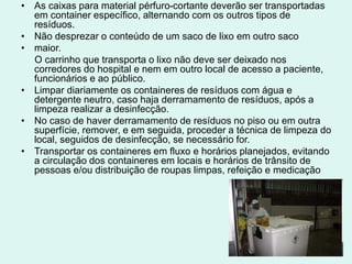 • As caixas para material pérfuro-cortante deverão ser transportadas
em container específico, alternando com os outros tipos de
resíduos.
• Não desprezar o conteúdo de um saco de lixo em outro saco
• maior.
O carrinho que transporta o lixo não deve ser deixado nos
corredores do hospital e nem em outro local de acesso a paciente,
funcionários e ao público.
• Limpar diariamente os containeres de resíduos com água e
detergente neutro, caso haja derramamento de resíduos, após a
limpeza realizar a desinfecção.
• No caso de haver derramamento de resíduos no piso ou em outra
superfície, remover, e em seguida, proceder a técnica de limpeza do
local, seguidos de desinfecção, se necessário for.
• Transportar os containeres em fluxo e horários planejados, evitando
a circulação dos containeres em locais e horários de trânsito de
pessoas e/ou distribuição de roupas limpas, refeição e medicação
 
