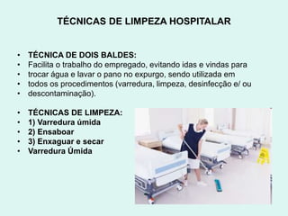 TÉCNICAS DE LIMPEZA HOSPITALAR
• TÉCNICA DE DOIS BALDES:
• Facilita o trabalho do empregado, evitando idas e vindas para
• trocar água e lavar o pano no expurgo, sendo utilizada em
• todos os procedimentos (varredura, limpeza, desinfecção e/ ou
• descontaminação).
• TÉCNICAS DE LIMPEZA:
• 1) Varredura úmida
• 2) Ensaboar
• 3) Enxaguar e secar
• Varredura Úmida
 