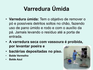 Varredura Úmida
• Varredura úmida: Tem o objetivo de remover o
pó e possíveis detritos soltos no chão, fazendo
uso de pano úmido e rodo e com o auxílio da
pá. Jamais levando o resíduo até a porta de
entrada.
• A varredura seca com vassoura é proibida,
por levantar poeira e
• bactérias depositadas no piso.
• Balde Vermelho
• Balde Azul
 