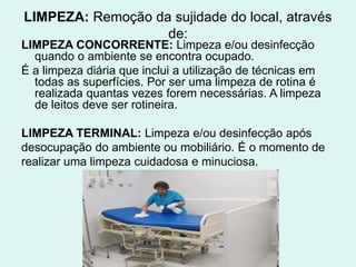LIMPEZA: Remoção da sujidade do local, através
de:
LIMPEZA CONCORRENTE: Limpeza e/ou desinfecção
quando o ambiente se encontra ocupado.
É a limpeza diária que inclui a utilização de técnicas em
todas as superfícies. Por ser uma limpeza de rotina é
realizada quantas vezes forem necessárias. A limpeza
de leitos deve ser rotineira.
LIMPEZA TERMINAL: Limpeza e/ou desinfecção após
desocupação do ambiente ou mobiliário. É o momento de
realizar uma limpeza cuidadosa e minuciosa.
 