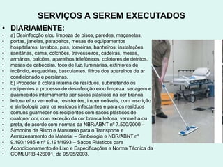 SERVIÇOS A SEREM EXECUTADOS
• DIARIAMENTE:
• a) Desinfecção e/ou limpeza de pisos, paredes, maçanetas,
• portas, janelas, parapeitos, mesas de equipamentos
• hospitalares, lavabos, pias, torneiras, banheiros, instalações
• sanitárias, cama, colchões, travesseiros, cadeiras, mesas,
• armários, balcões, aparelhos telefônicos, coletores de detritos,
• mesas de cabeceira, foco de luz, luminárias, extintores de
• incêndio, esquadrias, basculantes, filtros dos aparelhos de ar
• condicionado e persianas.
• b) Proceder à coleta interna de resíduos, submetendo os
• recipientes a processo de desinfecção e/ou limpeza, secagem e
• guarnecidos internamente por sacos plásticos na cor branca
• leitosa e/ou vermelha, resistentes, impermeáveis, com inscrição
• e simbologia para os resíduos infectantes e para os resíduos
• comuns guarnecer os recipientes com sacos plásticos de
• qualquer cor, com exceção da cor branca leitosa, vermelha ou
• preta, de acordo com normas da NBR/ABNT nº 7.500/2000 –
• Símbolos de Risco e Manuseio para o Transporte e
• Armazenamento de Material – Simbologia e NBR/ABNT nº
• 9.190/1985 e nº 9.191/1993 – Sacos Plásticos para
• Acondicionamento de Lixo e Especificações e Norma Técnica da
• COMLURB 426001, de 05/05/2003.
 
