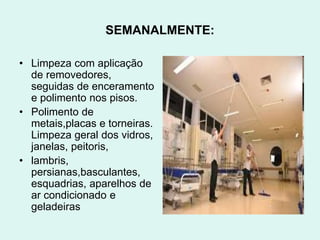 SEMANALMENTE:
• Limpeza com aplicação
de removedores,
seguidas de enceramento
e polimento nos pisos.
• Polimento de
metais,placas e torneiras.
Limpeza geral dos vidros,
janelas, peitoris,
• lambris,
persianas,basculantes,
esquadrias, aparelhos de
ar condicionado e
geladeiras
 