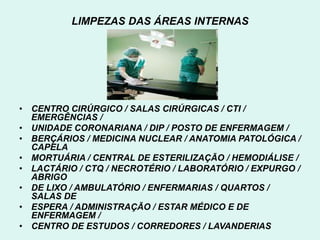 LIMPEZAS DAS ÁREAS INTERNAS
• CENTRO CIRÚRGICO / SALAS CIRÚRGICAS / CTI /
EMERGÊNCIAS /
• UNIDADE CORONARIANA / DIP / POSTO DE ENFERMAGEM /
• BERÇÁRIOS / MEDICINA NUCLEAR / ANATOMIA PATOLÓGICA /
CAPELA
• MORTUÁRIA / CENTRAL DE ESTERILIZAÇÃO / HEMODIÁLISE /
• LACTÁRIO / CTQ / NECROTÉRIO / LABORATÓRIO / EXPURGO /
ABRIGO
• DE LIXO / AMBULATÓRIO / ENFERMARIAS / QUARTOS /
SALAS DE
• ESPERA / ADMINISTRAÇÃO / ESTAR MÉDICO E DE
ENFERMAGEM /
• CENTRO DE ESTUDOS / CORREDORES / LAVANDERIAS
 