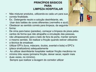 PRINCÍPIOS BÁSICOS
PARA
LIMPEZA HOSPITALAR
• Não misturar produtos, utilizando-os cada um para sua
• correta finalidade.
• Ex.: Detergente neutro e solução desinfetante, etc.
Usar dois baldes de cores diferentes (vermelho e azul).
• Obedecer ao sentido correto para limpeza, da seguinte
• forma:
• De cima para baixo (paredes), começar a limpeza de pisos pelos
• cantos de forma que não atrapalhe a circulação das pessoas,
• não ultrapassando para o lado de fora da porta, manter sempre
• o mesmo sentido. Só realizar a fricção quando estiver utilizando
• a técnica de ensaboar.
• Utilizar EPI’s (luva, máscara, óculos, avental e bota) e EPC’s
• (placa sinalizadora) adequadamente
• Ao utilizar desinfetante hospitalar realizar fricção mecânica no
• mínimo três vezes (primeira fricção, deixar secar, repetir mais
• duas vezes, no mínimo).
Sempre que realizar a lavagem do corredor utilizar
 