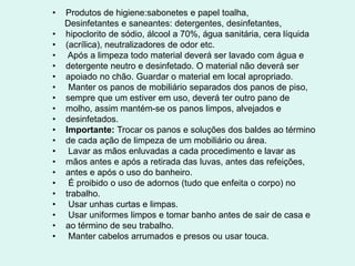 • Produtos de higiene:sabonetes e papel toalha,
Desinfetantes e saneantes: detergentes, desinfetantes,
• hipoclorito de sódio, álcool a 70%, água sanitária, cera líquida
• (acrílica), neutralizadores de odor etc.
• Após a limpeza todo material deverá ser lavado com água e
• detergente neutro e desinfetado. O material não deverá ser
• apoiado no chão. Guardar o material em local apropriado.
• Manter os panos de mobiliário separados dos panos de piso,
• sempre que um estiver em uso, deverá ter outro pano de
• molho, assim mantém-se os panos limpos, alvejados e
• desinfetados.
• Importante: Trocar os panos e soluções dos baldes ao término
• de cada ação de limpeza de um mobiliário ou área.
• Lavar as mãos enluvadas a cada procedimento e lavar as
• mãos antes e após a retirada das luvas, antes das refeições,
• antes e após o uso do banheiro.
• É proibido o uso de adornos (tudo que enfeita o corpo) no
• trabalho.
• Usar unhas curtas e limpas.
• Usar uniformes limpos e tomar banho antes de sair de casa e
• ao término de seu trabalho.
• Manter cabelos arrumados e presos ou usar touca.
 
