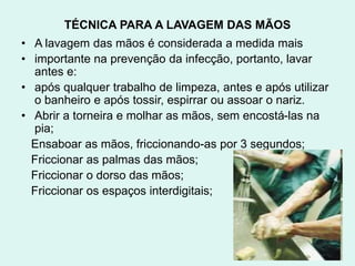 TÉCNICA PARA A LAVAGEM DAS MÃOS
• A lavagem das mãos é considerada a medida mais
• importante na prevenção da infecção, portanto, lavar
antes e:
• após qualquer trabalho de limpeza, antes e após utilizar
o banheiro e após tossir, espirrar ou assoar o nariz.
• Abrir a torneira e molhar as mãos, sem encostá-las na
pia;
Ensaboar as mãos, friccionando-as por 3 segundos;
Friccionar as palmas das mãos;
Friccionar o dorso das mãos;
Friccionar os espaços interdigitais;
 