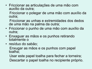 • Friccionar as articulações de uma mão com
auxílio da outra;
Friccionar o polegar de uma mão com auxílio da
outra;
Friccionar as unhas e extremidades dos dedos
de uma mão na palma da outra;
• Friccionar o punho de uma mão com auxílio da
outra;
• Enxaguar as mãos e os punhos retirando
totalmente o
• resíduo do sabão;
Enxugar as mãos e os punhos com papel
toalha;
Usar este papel toalha para fechar a torneira;
Descartar o papel toalha no recipiente próprio.
 