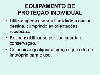 EQUIPAMENTO DE
PROTEÇÃO INDIVIDUAL
• Utilizar apenas para a finalidade a que se
destina, cumprindo as orientações
recebidas.
• Responsabilizar-se por sua guarda e
conservação.
• Comunicar qualquer alteração que o torne
impróprio para o uso.
 